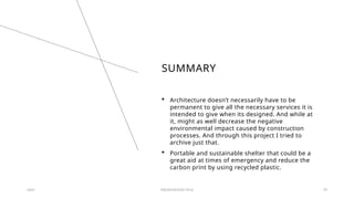 SUMMARY
 Architecture doesn’t necessarily have to be
permanent to give all the necessary services it is
intended to give when its designed. And while at
it, might as well decrease the negative
environmental impact caused by construction
processes. And through this project I tried to
archive just that.
 Portable and sustainable shelter that could be a
great aid at times of emergency and reduce the
carbon print by using recycled plastic.
20XX PRESENTATION TITLE 29
 