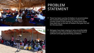 PROBLEM
STATEMENT
 There has been scarcity of shelters to accommodate
the constant dislocation of civilians a due to the
current unrest in the country. In many cases many
have died due to the lack of shelters that give first aid
for the wounded.
 Refugees have been staying in very uncomfortable
sometimes even fatal conditions due to the lack of
sufficient and appropriate living conditions.
 