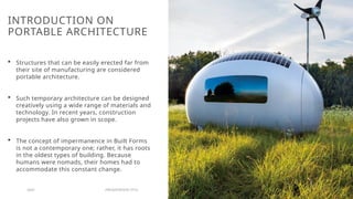 INTRODUCTION ON
PORTABLE ARCHITECTURE
 Structures that can be easily erected far from
their site of manufacturing are considered
portable architecture.
 Such temporary architecture can be designed
creatively using a wide range of materials and
technology. In recent years, construction
projects have also grown in scope.
 The concept of impermanence in Built Forms
is not a contemporary one; rather, it has roots
in the oldest types of building. Because
humans were nomads, their homes had to
accommodate this constant change.
20XX PRESENTATION TITLE 5
 