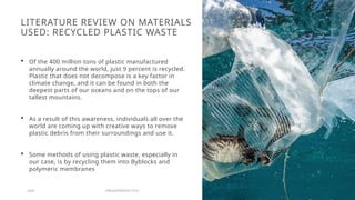 LITERATURE REVIEW ON MATERIALS
USED: RECYCLED PLASTIC WASTE
 Of the 400 million tons of plastic manufactured
annually around the world, just 9 percent is recycled.
Plastic that does not decompose is a key factor in
climate change, and it can be found in both the
deepest parts of our oceans and on the tops of our
tallest mountains.
 As a result of this awareness, individuals all over the
world are coming up with creative ways to remove
plastic debris from their surroundings and use it.
 Some methods of using plastic waste, especially in
our case, is by recycling them into Byblocks and
polymeric membranes
20XX PRESENTATION TITLE 7
 