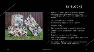 BY BLOCKS
20XX PRESENTATION TITLE 8
 ByBlock is the first construction-grade
building material made entirely from
recycled (and often un-recyclable) plastic
waste.
 Its characteristics include:
 Dimensions: 40cm x 20cm x 20cm
 Weight: 10kg
 Can be customized to specific densities
 Doesn’t crack or crumble like concrete
blocks
 Requires no glue or adhesives
 41% fewer greenhouse gas emissions than
concrete blocks
 No waste – ByFusion can use construction
residual to create more ByBlocks
 