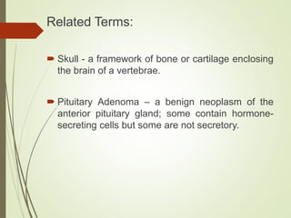Related Terms:
 Skull - a framework of bone or cartilage enclosing
the brain of a vertebrae.
 Pituitary Adenoma – a benign neoplasm of the
anterior pituitary gland; some contain hormone-
secreting cells but some are not secretory.
 