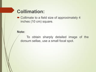 Collimation:
 Collimate to a field size of approximately 4
inches (10 cm) square.
Note:
To obtain sharply detailed image of the
dorsum sellae, use a small focal spot.
 