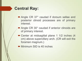 Central Ray:
 Angle CR 37° caudad if dorsum sellae and
posterior clinoid processes are of primary
interest.
 Angle CR 30° caudad if anterior clinoids are
of primary interest.
 Center at midsagittal plane 1 1/2 inches (4
cm) above supercillary arch. (CR will exit the
foramen magnum.)
 Minimum SID is 40 inches
 
