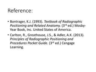 Reference:
• Bontrager, K.J. (1993). Textbook of Radiographic
Positioning and Related Anatomy. (3rd ed.) Mosby-
Year Book, Inc. United States of America.
• Carlton, R., Greathouse, J.S., & Adler, A.K. (2013).
Principles of Radiographic Positioning and
Procedures Pocket Guide. (3rd ed.) Cengage
Learning.
 