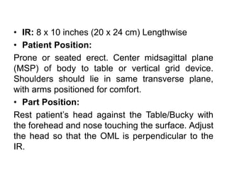 • IR: 8 x 10 inches (20 x 24 cm) Lengthwise
• Patient Position:
Prone or seated erect. Center midsagittal plane
(MSP) of body to table or vertical grid device.
Shoulders should lie in same transverse plane,
with arms positioned for comfort.
• Part Position:
Rest patient’s head against the Table/Bucky with
the forehead and nose touching the surface. Adjust
the head so that the OML is perpendicular to the
IR.
 