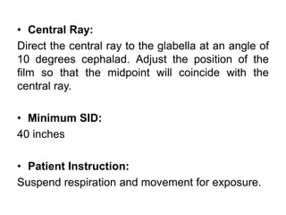 • Central Ray:
Direct the central ray to the glabella at an angle of
10 degrees cephalad. Adjust the position of the
film so that the midpoint will coincide with the
central ray.
• Minimum SID:
40 inches
• Patient Instruction:
Suspend respiration and movement for exposure.
 