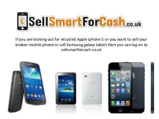 If you are looking out for recycled Apple iphone 5 or you want to sell your
broken mobile phone or sell Samsung galaxy tablet then you can log on to
sellsmartforcash.co.uk
 