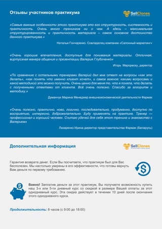 Отзывы участников практикума
«Самые важные особенности этого практикума это его структурность, системность и
практичность. Очень много тренингов ни о чем. А здесь – максимальная
структурированность и практичность материала – самое основное достоинство
данного практикума.»
Наталья Гончаренко. Совладелец компании «Салонный маркетинг»
«Очень хорошие впечатления, доступные для понимания материалы. Отличная,
виртуозная манера общения и презентации Валерия Глубоченко»
Игорь Марореску, директор
«По сравнению с остальными тренерами Валерий дал мне ответ на вопросы «как это
делать», «как понять что именно клиент хочет», и самое важное: какими вопросами и
какой методикой это можно получить. Очень ценно для меня то, что я поняла, что делать
с полученными ответами от клиента. Всё очень полезно. Спасибо за алгоритм и
методику.»
Думанчук Марина Менеджер внешнеэкономической деятельности Фармак
«Очень полезно, практично, ново, логично, последовательно, продуманно, доступно по
восприятию, интересно, доброжелательно. Буду применять на практике. Тренер —
профессионал и хороший человек. Считаю удачей для себя этот тренинг и знакомство с
Валерием»
Лазаренко Ирина директор представительства Фармак (Беларусь)
Дополнительная информация
Гарантия возврата денег. Если Вы посчитаете, что практикум был для Вас
бесполезен. Мы настолько уверены в его эффективности, что готовы вернуть
Вам деньги по первому требованию.
Важно! Заплатив деньги за этот практикум, Вы получаете возможность купить
наш 3-х или 5-ти дневный курс со скидкой в размере Вашей оплаты за этот
однодневный курс. Эта скидка действует в течении 10 дней после окончания
этого однодневного курса.
Продолжительность: 8 часов (с 9:00 до 18:00)
 
