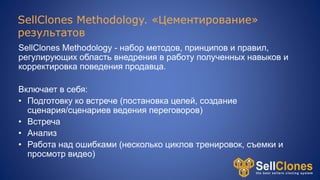 SellClones Methodology. «Цементирование»
результатов
SellClones Methodology - набор методов, принципов и правил,
регулирующих область внедрения в работу полученных навыков и
корректировка поведения продавца.
Включает в себя:
• Подготовку ко встрече (постановка целей, создание
сценария/сценариев ведения переговоров)
• Встреча
• Анализ
• Работа над ошибками (несколько циклов тренировок, съемки и
просмотр видео)
 