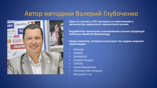 Автор методики Валерий Глубоченко
Один из лучших в СНГ тренеров по переговорам и
организатор украинского тренингового рынка.
Разработчик технологии клонирования лучших продавцов
SellClones Model & Methodology
Среди клиентов, которые используют эту модель ведения
переговоров:
• ROSHEN
• DANON
• GRUNDFOS
• Hewlett-Packard
• TOYOTA
• Henkel Bautechnik
• Ukrainian Fish Company
• Microsoft и т.д.
 