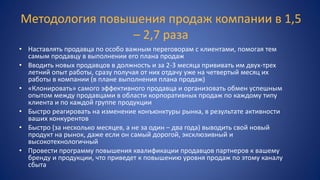 Методология повышения продаж компании в 1,5
– 2,7 раза
• Наставлять продавца по особо важным переговорам с клиентами, помогая тем
самым продавцу в выполнении его плана продаж
• Вводить новых продавцов в должность и за 2-3 месяца прививать им двух-трех
летний опыт работы, сразу получая от них отдачу уже на четвертый месяц их
работы в компании (в плане выполнения плана продаж)
• «Клонировать» самого эффективного продавца и организовать обмен успешным
опытом между продавцами в области корпоративных продаж по каждому типу
клиента и по каждой группе продукции
• Быстро реагировать на изменение конъюнктуры рынка, в результате активности
ваших конкурентов
• Быстро (за несколько месяцев, а не за один – два года) выводить свой новый
продукт на рынок, даже если он самый дорогой, эксклюзивный и
высокотехнологичный
• Провести программу повышения квалификации продавцов партнеров к вашему
бренду и продукции, что приведет к повышению уровня продаж по этому каналу
сбыта
 