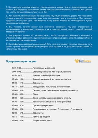 ъ
5. Как выяснить критерии клиента, помочь осознать задачу, уйти от фиксированных идей
клиента. Как перевести болтовню ни о чем в конструктивное общение с клиентом. Как сделать
так, что бы больше говорил клиент, а не Вы.
6. Как склонить клиента к нашей точке зрения и научиться продавать дорого. Как обосновать
стоимость вашего предложения, даже если оно дороже, чем у конкурентов. Как уверенно
продавать по высокой цене. Как изменить точку зрения клиента на необходимость купить
именно вашу продукцию.
7. Вы узнаете, почему клиент вам постоянно возражает. Научатся справляться с
непониманием и нападками, переводить их в конструктивный диалог, способствующий
завершению сделки.
8. Как удержать клиента от желания уйти, чтобы «подумать». Научитесь выявлять и
улаживать любые сомнения, недопонимание или «странные идеи» клиента, которые обычно
заставляют его уйти «подумать».
9. Как эффективно завершать переговоры? Если клиент затягивает принятие решения в силу
разных причин, как контролировать/ ускорить этот процесс и не допустить срыва сделки по
непонятным причинам.
Программа практикума
8:30 - 9:00.....................Регистрация участников
9:00 - 9:45.....................Этапы переговоров. Как открыть клиента
9:45 - 10:30...................Техника ложной презентации
10:30 - 11:00.................Как найти ключевой аргумент покупателя
11:00 - 11:15.................Кофе-пауза
11:15 - 12:00.................Как удержать инициативу в переговорах
12:00 - 13:00.................Сколько стоит. Обоснование высокой стоимости
13:00 - 14:00.................Обед
14:00 - 14:30.................Какие вопросы мы можем задать клиенту
14:30 - 15:00.................Как завернуть общение в сбор критериев
15:00 - 15:30.................Презентация решения
15:30 - 16:00.................Почему клиент возражает. Возражение «Я подумаю»
16:00 - 16:15.................Кофе-пауза
16:15 - 17:00.................Работа со скидкой
17:00 - 18:00.................Эффективные торги
 