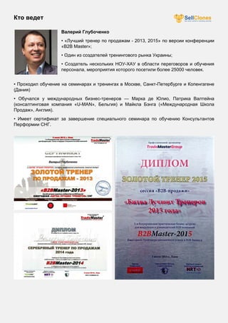 Кто ведет
Валерий Глубоченко
• «Лучший тренер по продажам - 2013, 2015» по версии конференции
«B2B Mаster»;
• Один из создателей тренингового рынка Украины;
• Создатель нескольких НОУ-ХАУ в области переговоров и обучения
персонала, мероприятия которого посетили более 25000 человек.
• Проходил обучение на семинарах и тренингах в Москве, Санкт-Петербурге и Копенгагене
(Дания)
• Обучался у международных бизнес-тренеров — Марка де Юлио, Патрика Валтейна
(консалтинговая компания «U-MAN», Бельгия) и Майкла Бэнга («Международная Школа
Продаж», Англия).
• Имеет сертификат за завершение специального семинара по обучению Консультантов
Перформии СНГ.
 