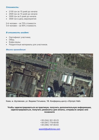Стоимость:
• 2100 грн за 15 дней до начала
• 2500 грн за 10 дней до начала
• 3000 грн за 5 дней до начала
• 3500 грн в день мероприятия
2-й человек – за 75% стоимости
3-й человек – за 50% стоимости.
В стоимость входят:
• Сертификат участника;
• Обед;
• Кофе-паузы;
• Раздаточные материалы для участников.
Место проведения:
Kиев, м. Шулявская, ул. Вадима Гетьмана, 1В. Конференц-центр «Olympic Hall»
Чтобы зарегистрироваться на практикум, получить дополнительную информацию,
зарегистрироваться, получить реквизиты для оплаты, отправьте запрос или
позвоните
+38 (044) 361-30-23
+38 (067) 779-68-66
+38 (066) 187-80-63
assist2@sellclones.com
 