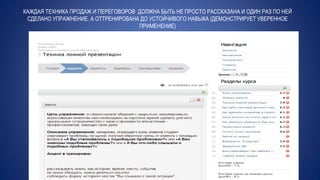 КАЖДАЯ ТЕХНИКА ПРОДАЖ И ПЕРЕГОВОРОВ ДОЛЖНА БЫТЬ НЕ ПРОСТО РАССКАЗАНА И ОДИН РАЗ ПО НЕЙ
СДЕЛАНО УПРАЖНЕНИЕ. А ОТТРЕНИРОВАНА ДО УСТОЙЧИВОГО НАВЫКА (ДЕМОНСТРИРУЕТ УВЕРЕННОЕ
ПРИМЕНЕНИЕ)
 