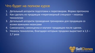 Что будет на полном курсе
1. Детальный алгоритм подготовки к переговорам. Форма протокола
2. Как сделать из продавцов «переговорный спецназ» – нюансы
технологии
3. Детальный алгоритм проведения тренировок для продавцов со
всеми важными нюансами
4. Самоанализ, самооценка и коучинг продавцов после сделок.
5. Нюансы технологии, благодаря которым продажи вырастают в 1,5 –
2,7 раза
 
