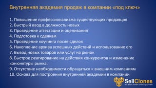 Внутренняя академия продаж в компании «под ключ»
1. Повышение профессионализма существующих продавцов
2. Быстрый ввод в должность новых
3. Проведение аттестации и оценивания
4. Подготовка к сделкам
5. Проведение коучинга после сделок
6. Накопление архива успешных действий и использование его
7. Вывод новых товаров или услуг на рынок
8. Быстрое реагирование на действия конкурентов и изменение
конюнктуры рынка.
9. Отсутствие необходимости обращаться к внешним компаниям
10. Основа для построения внутренней академии в компании
 
