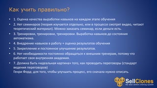Как учить правильно?
• 1. Оценка качества выработки навыков на каждом этапе обучения
• 2. Нет семинаров (теория изучается отдельно, или в процессе смотрят видео, читают
теоретический материал). Можно заказать семинар, если деньги есть.
• 3. Тренировки, тренировки, тренировки. Выработка навыков до состояния
автоматизма.
• 4. Внедрение навыков в работу + оценка результатов обучения
• 5. Закрепление и постоянное улучшение результатов.
• 6. Нет необходимости постоянно обращаться к внешним тренерам, потому что
работает своя внутренняя академия.
• 7. Должна быть «идеальная картина» того, как проводить переговоры (стандарт
ведения переговоров)
Генри Форд: для того, чтобы улучшить процесс, его сначала нужно описать.
 