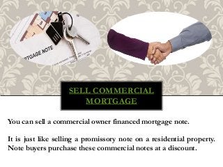 SELL COMMERCIAL
MORTGAGE
You can sell a commercial owner financed mortgage note.
It is just like selling a promissory note on a residential property.
Note buyers purchase these commercial notes at a discount.
 