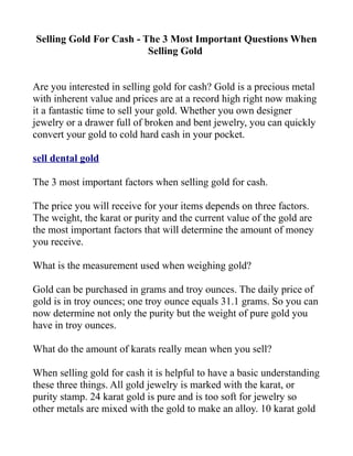 Selling Gold For Cash - The 3 Most Important Questions When
                         Selling Gold


Are you interested in selling gold for cash? Gold is a precious metal
with inherent value and prices are at a record high right now making
it a fantastic time to sell your gold. Whether you own designer
jewelry or a drawer full of broken and bent jewelry, you can quickly
convert your gold to cold hard cash in your pocket.

sell dental gold

The 3 most important factors when selling gold for cash.

The price you will receive for your items depends on three factors.
The weight, the karat or purity and the current value of the gold are
the most important factors that will determine the amount of money
you receive.

What is the measurement used when weighing gold?

Gold can be purchased in grams and troy ounces. The daily price of
gold is in troy ounces; one troy ounce equals 31.1 grams. So you can
now determine not only the purity but the weight of pure gold you
have in troy ounces.

What do the amount of karats really mean when you sell?

When selling gold for cash it is helpful to have a basic understanding
these three things. All gold jewelry is marked with the karat, or
purity stamp. 24 karat gold is pure and is too soft for jewelry so
other metals are mixed with the gold to make an alloy. 10 karat gold
 