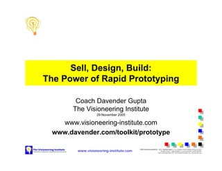Sell, Design, Build:
The Power of Rapid Prototyping

         Coach Davender Gupta
        The Visioneering Institute
                   29 November 2005

    www.visioneering-institute.com
  www.davender.com/toolkit/prototype

         www.visioneering-institute.com
                                          ©2002 The Visioneering Institute Author: Davender Gupta MS, PEng, Visioneer, Venture Catalyst and Success Coach
                                                                               All rights reserved. Copying prohibited. For more information, call 403-606-8850
                                                                           www.visioneering-institute.com info@visioneering-institute.com www.davender.com
 