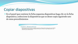 Copiar diapositivas
 En el panel que contiene la ficha esquema diapositivas haga clic en la ficha
diapositiva y seleccione la diapositivas que se desee copia siguiendo uno
de estos procedimientos
 