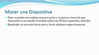 Mover una Diapositiva
 Paso 1:cuando este trabajo en power point y te quieras mover de una
diapositiva o otra desde el teclado utiliza las flechas izquierda y derecha.
 Resultado: te moverán hacia atrás y hacia adelante respectivamente .
 