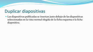 Duplicar diapositivas
 Las diapositivas publicadas se insertan justo debajo de las diapositivas
seleccionadas en la vista normal elegida de la ficha esquema o la ficha
diapositiva.
 