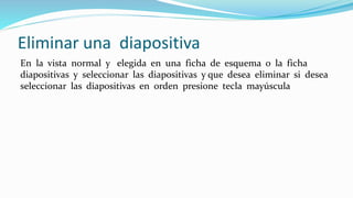 Eliminar una diapositiva
En la vista normal y elegida en una ficha de esquema o la ficha
diapositivas y seleccionar las diapositivas y que desea eliminar si desea
seleccionar las diapositivas en orden presione tecla mayúscula
 