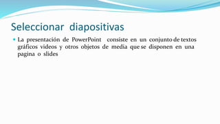 Seleccionar diapositivas
 La presentación de PowerPoint consiste en un conjunto de textos
gráficos videos y otros objetos de media que se disponen en una
pagina o slides
 