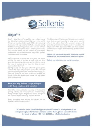 To find out about refurbishing your Domino®
Bitjet®
+ drop generator or
using our high performance extended uptime fluids, please contact Sellenis
by email or phone +44 1763 269554 or info@sellenis.com
Innovation in Industrial Inkjet Technology
BitJet®
+
BitJet®
+ is the Domino®
binary CIJ printers and are among
the fastest high resolution industrial printers in the world.
The printer was launched in early 2000 and is providing
businesses with a practical and effective variable coding
tool for industrial printing presses. If you have one of these
printers, you’ll already know how it benefits your business.
You’ll also be familiar with the benefits of good regular
maintenance and service to increase the printers uptimes.
The Sellenis team can provide:
1) The expertise to know how to unblock the nozzle
without the need to purchase a whole new and drop
generator: thus saving you money and time by not having
the need to purchase a new expensive drop generator
assembly from Domino®
2) High quality ink that yield sufficiently good uptime
without EHT trips and poor print quality after extended
periods of printing. Sellenis has the expertise to supply you
with high quality ink and make up that will increase the
printer uptime and extend your trouble free high speed
good quality printing.
How and why Sellenis can provide you
with these solutions and benefits?
Sellenis has extensive detailed knowledge of the industrial
printing industry and binary continuous inkjetechnology
having been the original designers and project manager of
the Domino®
Bitjet®
Technology and later of similar
Binary technology whilst working for Videojet®
on the
BX6000®
series of binary printers.
The Sellenis team of Engineers andTechnicians can refurbish
your drop generator assembly to bring back it back to
when it first left the factory. The process is simple, send
your drop generator assembly to us, we will evaluate it and
let you know if it is repairable and the cost. If you want to
proceed we can ship the refurbished drop generator within
48 hours.
Sellenis can also supply you with alternative ink and
make up that will increase/extend the printer uptime.
Sellenis can offer to service your printers too.
 