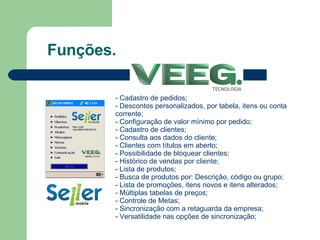 Funções. Cadastro de pedidos; Descontos personalizados, por tabela, itens ou conta corrente; Configuração de valor mínimo por pedido; Cadastro de clientes; Consulta aos dados do cliente; Clientes com títulos em aberto; Possibilidade de bloquear clientes; Histórico de vendas por cliente; Lista de produtos; Busca de produtos por: Descrição, código ou grupo; Lista de promoções, itens novos e itens alterados; Múltiplas tabelas de preços; Controle de Metas; - Sincronização com a retaguarda da empresa; - Versatilidade nas opções de sincronização; 