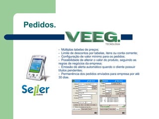 Pedidos. -  Múltiplas tabelas de preços; -  Limite de descontos por tabelas, itens ou conta corrente;  -  Configuração de valor mínimo para os pedidos; -  Possibilidade de alterar o valor do produto, seguindo as regras de negócios da empresa; -  Emissão de alerta automático quando o cliente possuir títulos pendentes; -  Permanência dos pedidos enviados para empresa por até 30 dias.  