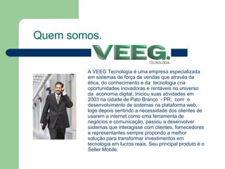 Quem somos. A VEEG Tecnologia é uma empresa especializada em sistemas de força de vendas que através da ética, do conhecimento e da  tecnologia cria  oportunidades inovadoras e rentáveis no universo da  economia digital. Iniciou suas atividades em 2003 na cidade de Pato Branco  - PR,  com  o desenvolvimento de sistemas na plataforma web, logo depois sentindo a necessidade dos clientes de usarem a internet como uma ferramenta de negócios e comunicação, passou a desenvolver sistemas que interagisse com clientes, fornecedores e representantes sempre propondo a melhor solução para transformar investimentos em tecnologia em lucros reais. Seu principal produto é o Seller Mobile. 