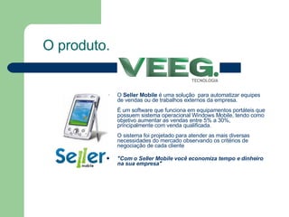 O  Seller Mobile  é uma solução  para automatizar equipes de vendas ou de trabalhos externos da empresa. É um software que funciona em equipamentos portáteis que possuem sistema operacional Windows Mobile, tendo como objetivo aumentar as vendas entre 5% a 30%, principalmente com venda qualificada. O sistema foi projetado para atender as mais diversas necessidades do mercado observando os critérios de negociação de cada cliente "Com o Seller Mobile você economiza tempo e dinheiro na sua empresa" O produto. 