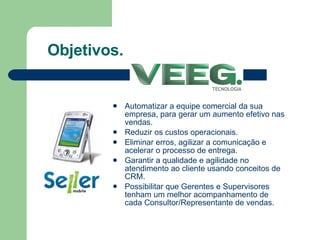 Objetivos. Automatizar a equipe comercial da sua empresa, para gerar um aumento efetivo nas vendas. Reduzir os custos operacionais. Eliminar erros, agilizar a comunicação e acelerar o processo de entrega. Garantir a qualidade e agilidade no atendimento ao cliente usando conceitos de CRM. Possibilitar que Gerentes e Supervisores tenham um melhor acompanhamento de cada Consultor/Representante de vendas. 