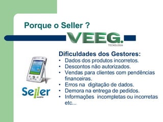 Porque o Seller ? Dificuldades dos Gestores: Dados dos produtos incorretos. Descontos não autorizados. Vendas para clientes com pendências financeiras. Erros na  digitação de dados. Demora na entrega de pedidos.  Informações  incompletas ou incorretas etc... 