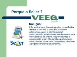 Porque o Seller ? Solução: Informatizando a força de vendas com o  Seller Mobile . Com isso o ciclo dos processos relacionados com o cliente reduzirá sensivelmente, otimizando a venda e reduzindo o desperdício de tempo. Proporcionando a organização uma visão ampla e profunda de seus clientes, tornando-a parte dessa relação e agregando maior valor a mesma. 