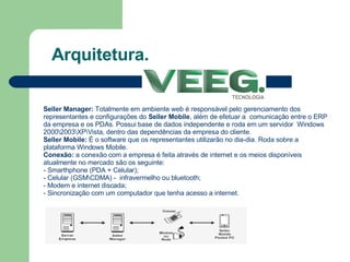 Arquitetura. Seller Manager:  Totalmente em ambiente web é responsável pelo gerenciamento dos representantes e configurações do  Seller Mobile , além de efetuar a  comunicação entre o ERP da empresa e os PDAs. Possui base de dados independente e roda em um servidor  Windows 2000\2003\XP\Vista, dentro das dependências da empresa do cliente. Seller Mobile:  É o software que os representantes utilizarão no dia-dia. Roda sobre a plataforma Windows Mobile.   Conexão:  a conexão com a empresa é feita através de internet e os meios disponíveis atualmente no mercado são os seguinte: - Smarthphone (PDA + Celular); - Celular (GSM\CDMA) -  infravermelho ou bluetooth; - Modem e internet discada; - Sincronização com um computador que tenha acesso a internet. 
