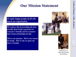 Our Mission Statement   We achieve this by providing the best possible Real Estate experience to everyone’s benefit, and in a manner that creates friendships for life. This is our mission.  This is our reason for being.  This is why we open our doors everyday. To make happy people of all who touch our organization. Coldwell Banker Elite, Realtors MicheleHickey.com 856-556-9030 x351(office) 856-278-4394(cell) 