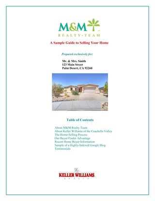 A Sample Guide to Selling Your Home


       Prepared exclusively for:

       Mr. & Mrs. Smith
       123 Main Street
       Palm Desert, CA 92260




           Table of Contents

  About M&M Realty Team
  About Keller Williams of the Coachella Valley
  The Home-Selling Process
  Our Buyer Finder Advantage
  Recent Home Buyer Information
  Sample of a Highly-Indexed Google Blog
  Testimonials
 