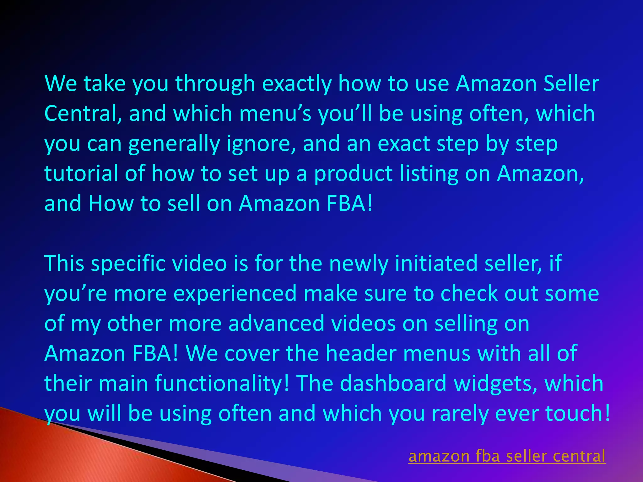 We take you through exactly how to use Amazon Seller
Central, and which menu’s you’ll be using often, which
you can generally ignore, and an exact step by step
tutorial of how to set up a product listing on Amazon,
and How to sell on Amazon FBA!
This specific video is for the newly initiated seller, if
you’re more experienced make sure to check out some
of my other more advanced videos on selling on
Amazon FBA! We cover the header menus with all of
their main functionality! The dashboard widgets, which
you will be using often and which you rarely ever touch!
amazon fba seller central
 