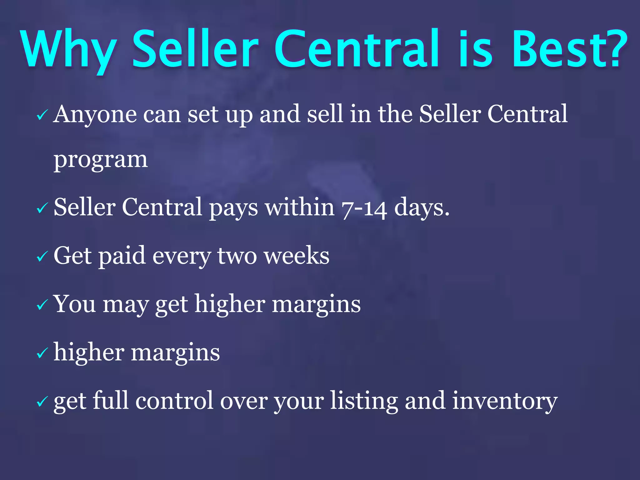 Why Seller Central is Best?
 Anyone can set up and sell in the Seller Central
program
 Seller Central pays within 7-14 days.
 Get paid every two weeks
 You may get higher margins
 higher margins
 get full control over your listing and inventory
 