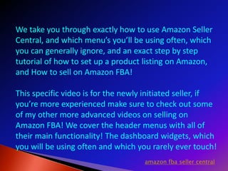 We take you through exactly how to use Amazon Seller
Central, and which menu’s you’ll be using often, which
you can generally ignore, and an exact step by step
tutorial of how to set up a product listing on Amazon,
and How to sell on Amazon FBA!
This specific video is for the newly initiated seller, if
you’re more experienced make sure to check out some
of my other more advanced videos on selling on
Amazon FBA! We cover the header menus with all of
their main functionality! The dashboard widgets, which
you will be using often and which you rarely ever touch!
amazon fba seller central
 
