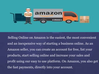 Selling Online on Amazon is the easiest, the most convenient
and an inexpensive way of starting a business online. As an
Amazon seller, you can create an account for free, list your
products, start selling online and increase your sales and
profit using our easy to use platform. On Amazon, you also get
the fast payments, directly into your account.
 