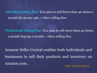 Individual Selling Plan: You plan to sell fewer than 40 items a
month $0.99 per sale + other selling fees
Professional Selling Plan: You plan to sell more than 40 items
a month $39.99 a month + other selling fees
Amazon Seller Central enables both individuals and
businesses to sell their products and inventory on
Amazon.com.
seller central tutorial
 