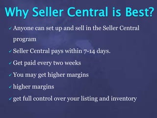 Why Seller Central is Best?
 Anyone can set up and sell in the Seller Central
program
 Seller Central pays within 7-14 days.
 Get paid every two weeks
 You may get higher margins
 higher margins
 get full control over your listing and inventory
 