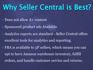 Why Seller Central is Best?
 Does not allow A+ content
 Sponsored product ads Available
 Analytics reports are standard - Seller Central offers
excellent tools for analytics and reporting.
 FBA is available to 3P sellers, which means you can
opt to have Amazon warehouse inventory, fulfill
orders, and handle customer service and returns.
 