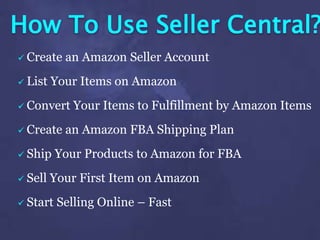 How To Use Seller Central?
 Create an Amazon Seller Account
 List Your Items on Amazon
 Convert Your Items to Fulfillment by Amazon Items
 Create an Amazon FBA Shipping Plan
 Ship Your Products to Amazon for FBA
 Sell Your First Item on Amazon
 Start Selling Online – Fast
 